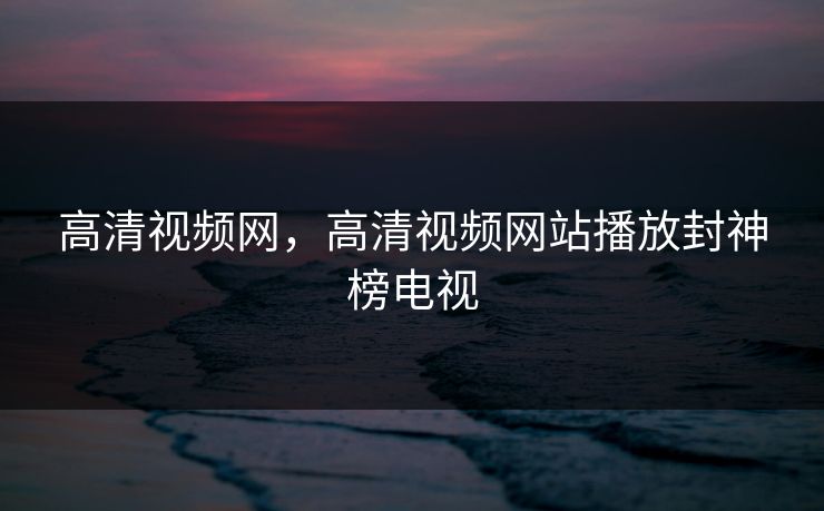 高清视频网，高清视频网站播放封神榜电视