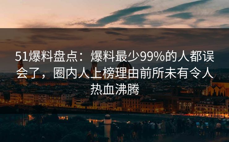 51爆料盘点：爆料最少99%的人都误会了，圈内人上榜理由前所未有令人热血沸腾