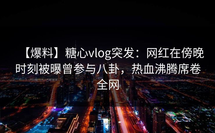 【爆料】糖心vlog突发：网红在傍晚时刻被曝曾参与八卦，热血沸腾席卷全网