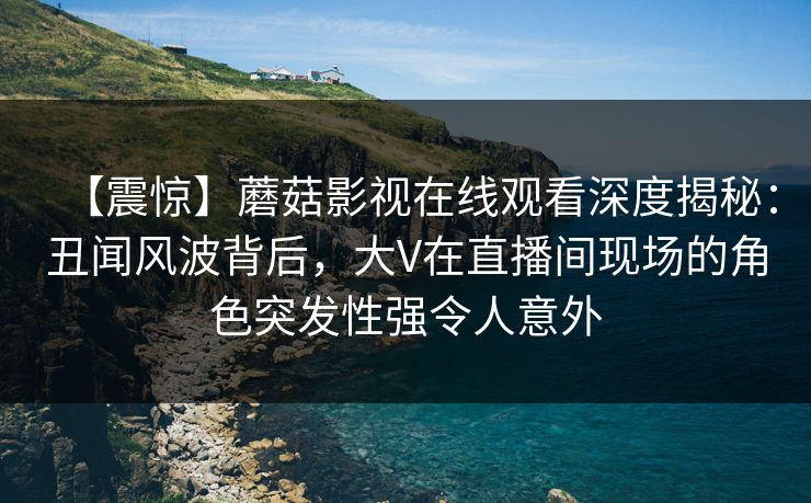 【震惊】蘑菇影视在线观看深度揭秘：丑闻风波背后，大V在直播间现场的角色突发性强令人意外