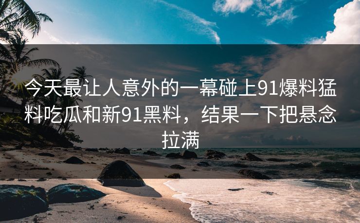 今天最让人意外的一幕碰上91爆料猛料吃瓜和新91黑料，结果一下把悬念拉满
