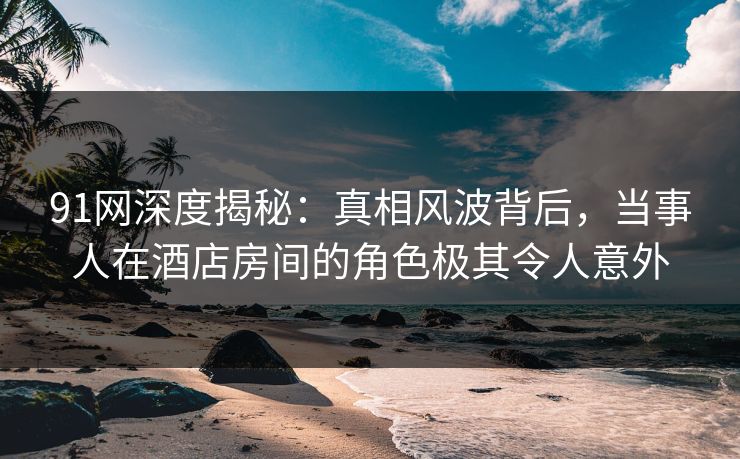 91网深度揭秘：真相风波背后，当事人在酒店房间的角色极其令人意外
