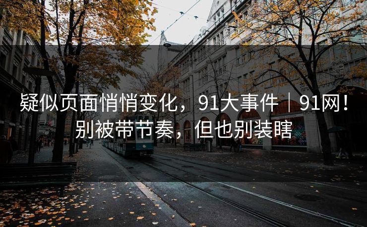疑似页面悄悄变化，91大事件｜91网！别被带节奏，但也别装瞎