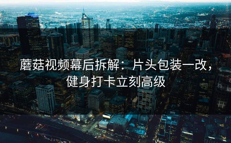 蘑菇视频幕后拆解:片头包装一改,健身打卡立刻高级 蘑菇视频幕后拆解:片头包装一改,健身打卡立刻高级