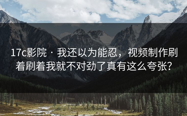 17c影院 · 我还以为能忍，视频制作刷着刷着我就不对劲了真有这么夸张？