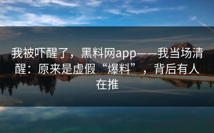我被吓醒了,黑料网app——我当场清醒:原来是虚假“爆料”,背后有人在推 我被吓醒了,黑料网app——我当场清醒:原来是虚假“爆料”,背后有人在推
