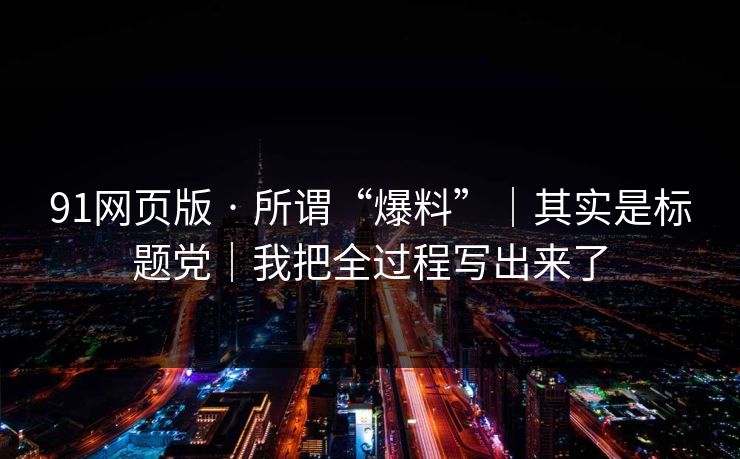 91网页版 · 所谓“爆料”|其实是标题党|我把全过程写出来了 91网页版 · 所谓“爆料”|其实是标题党|我把全过程写出来了