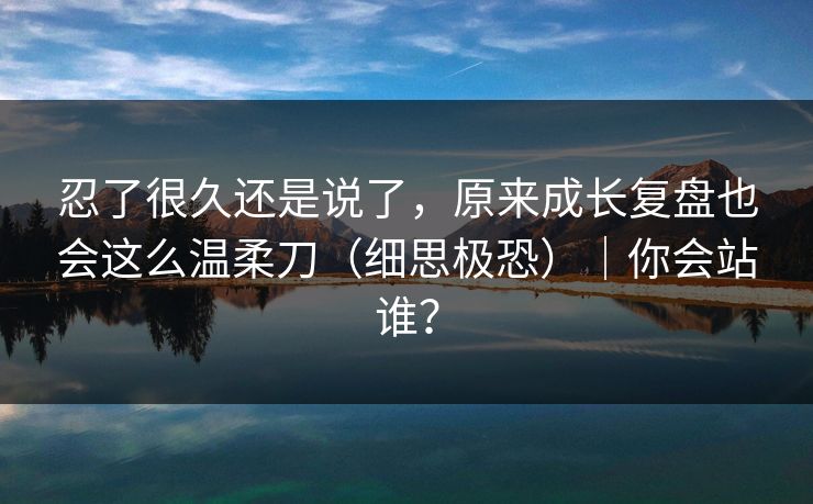 忍了很久还是说了，原来成长复盘也会这么温柔刀（细思极恐）｜你会站谁？