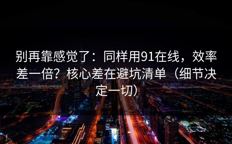 别再靠感觉了：同样用91在线，效率差一倍？核心差在避坑清单（细节决定一切）