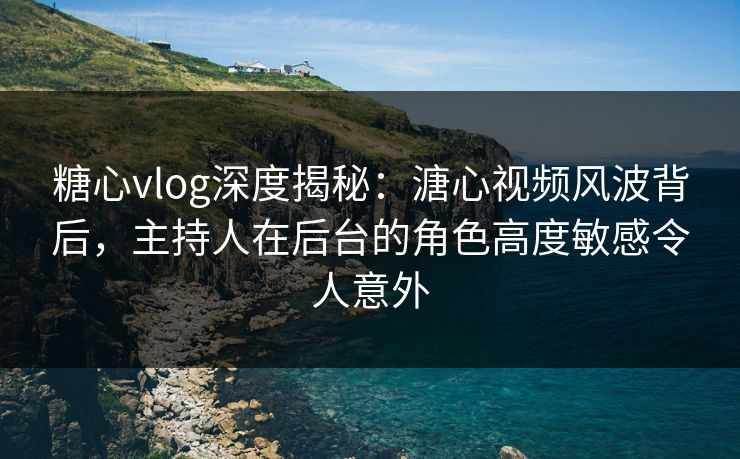 糖心vlog深度揭秘：溏心视频风波背后，主持人在后台的角色高度敏感令人意外