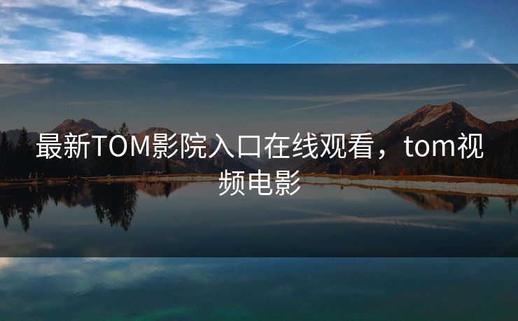 最新TOM影院入口在线观看，tom视频电影