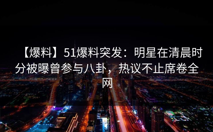 【爆料】51爆料突发：明星在清晨时分被曝曾参与八卦，热议不止席卷全网