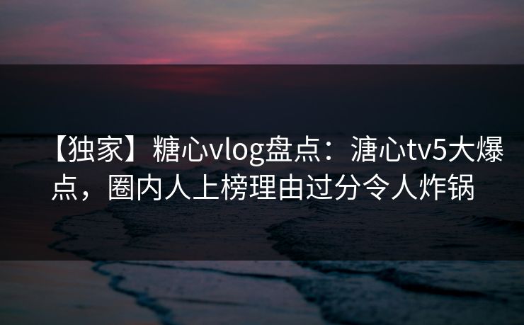 【独家】糖心vlog盘点：溏心tv5大爆点，圈内人上榜理由过分令人炸锅