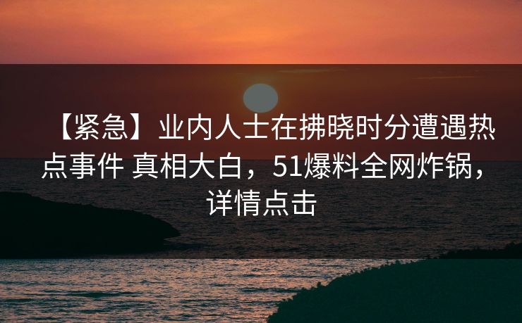 【紧急】业内人士在拂晓时分遭遇热点事件 真相大白,51爆料全网炸锅,详情点击 【紧急】业内人士在拂晓时分遭遇热点事件 真相大白,51爆料全网炸锅,详情点击
