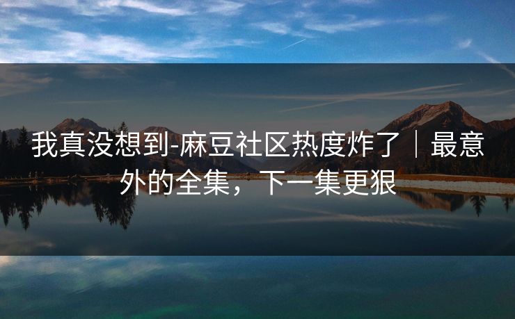 我真没想到-麻豆社区热度炸了｜最意外的全集，下一集更狠
