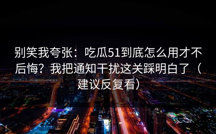 别笑我夸张：吃瓜51到底怎么用才不后悔？我把通知干扰这关踩明白了（建议反复看）