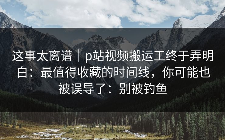 这事太离谱｜p站视频搬运工终于弄明白：最值得收藏的时间线，你可能也被误导了：别被钓鱼