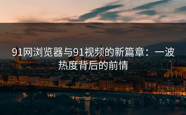 91网浏览器与91视频的新篇章：一波热度背后的前情