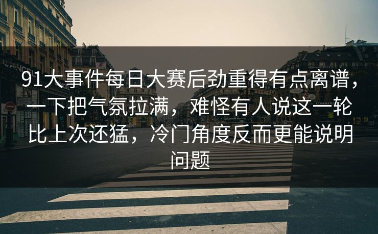 91大事件每日大赛后劲重得有点离谱，一下把气氛拉满，难怪有人说这一轮比上次还猛，冷门角度反而更能说明问题