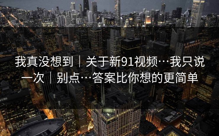 我真没想到|关于新91视频…我只说一次|别点…答案比你想的更简单 我真没想到|关于新91视频…我只说一次|别点…答案比你想的更简单