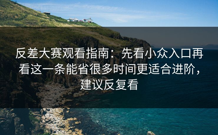 反差大赛观看指南：先看小众入口再看这一条能省很多时间更适合进阶，建议反复看