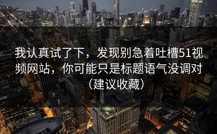 我认真试了下,发现别急着吐槽51视频网站,你可能只是标题语气没调对(建议收藏) 我认真试了下,发现别急着吐槽51视频网站,你可能只是标题语气没调对(建议收藏)
