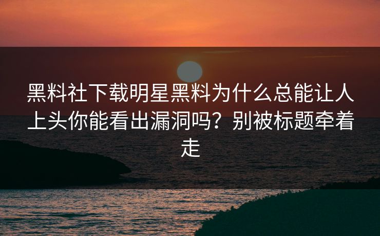 黑料社下载明星黑料为什么总能让人上头你能看出漏洞吗？别被标题牵着走