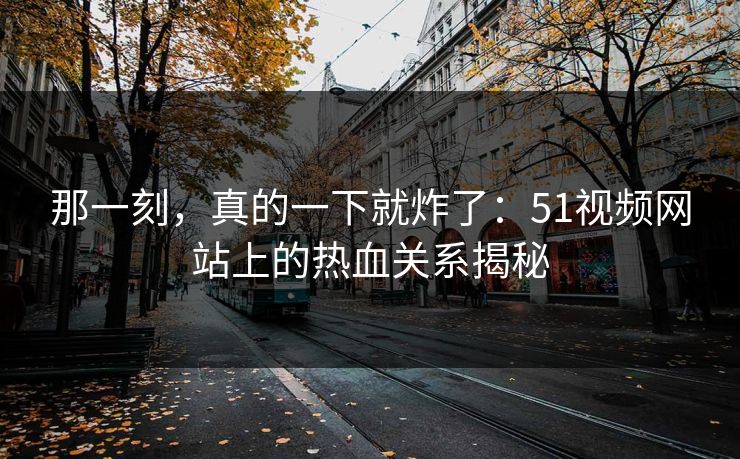 那一刻，真的一下就炸了：51视频网站上的热血关系揭秘