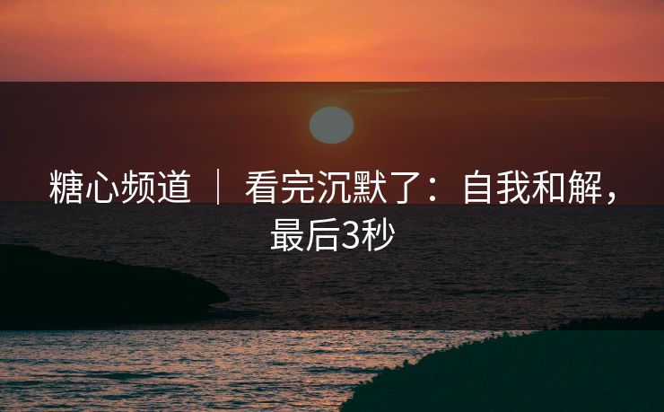 糖心频道 ｜ 看完沉默了：自我和解，最后3秒