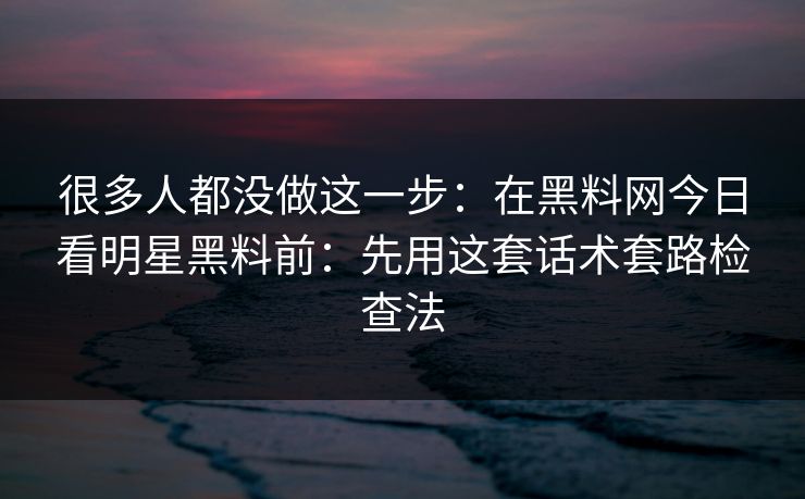 很多人都没做这一步：在黑料网今日看明星黑料前：先用这套话术套路检查法