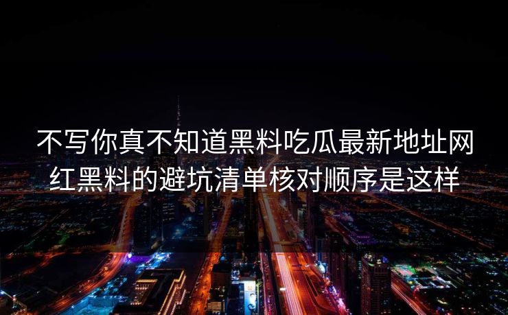 不写你真不知道黑料吃瓜最新地址网红黑料的避坑清单核对顺序是这样