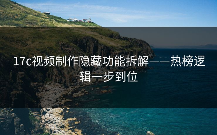 17c视频制作隐藏功能拆解——热榜逻辑一步到位