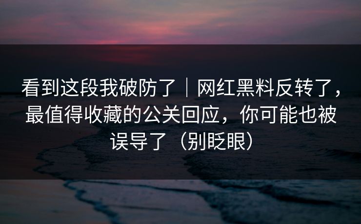看到这段我破防了｜网红黑料反转了，最值得收藏的公关回应，你可能也被误导了（别眨眼）