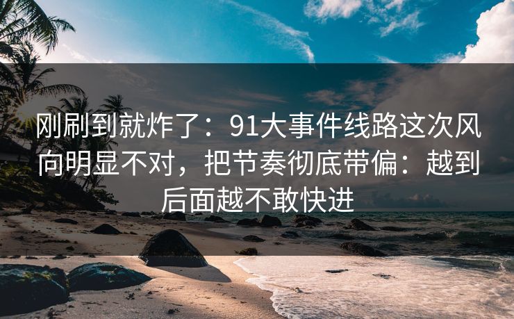 刚刷到就炸了：91大事件线路这次风向明显不对，把节奏彻底带偏：越到后面越不敢快进